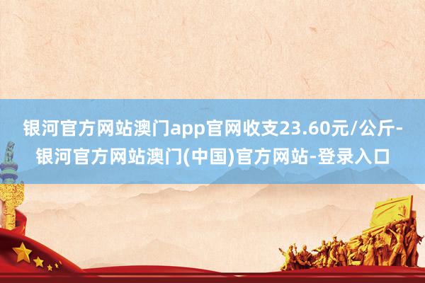 银河官方网站澳门app官网收支23.60元/公斤-银河官方网站澳门(中国)官方网站-登录入口