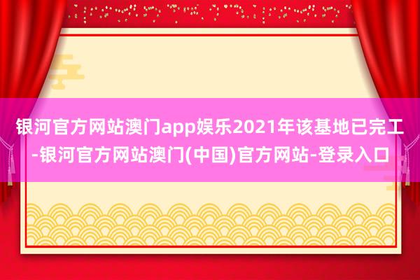 银河官方网站澳门app娱乐2021年该基地已完工-银河官方网站澳门(中国)官方网站-登录入口