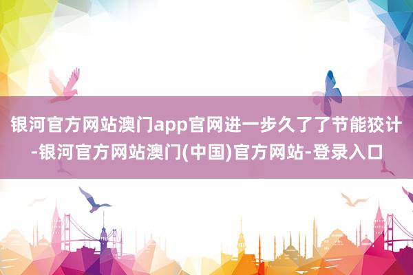 银河官方网站澳门app官网进一步久了了节能狡计-银河官方网站澳门(中国)官方网站-登录入口