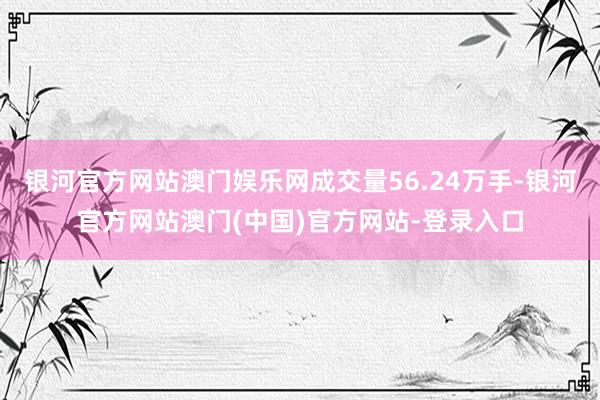 银河官方网站澳门娱乐网成交量56.24万手-银河官方网站澳门(中国)官方网站-登录入口