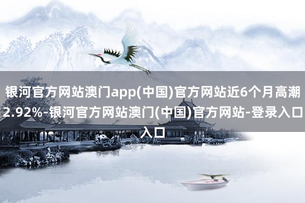 银河官方网站澳门app(中国)官方网站近6个月高潮2.92%-银河官方网站澳门(中国)官方网站-登录入口