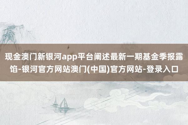 现金澳门新银河app平台阐述最新一期基金季报露馅-银河官方网站澳门(中国)官方网站-登录入口