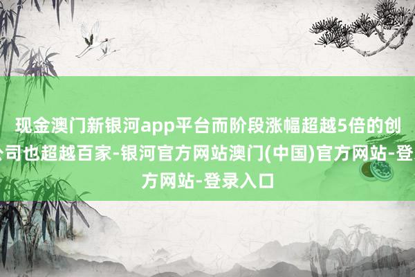 现金澳门新银河app平台而阶段涨幅超越5倍的创业板公司也超越百家-银河官方网站澳门(中国)官方网站-登录入口