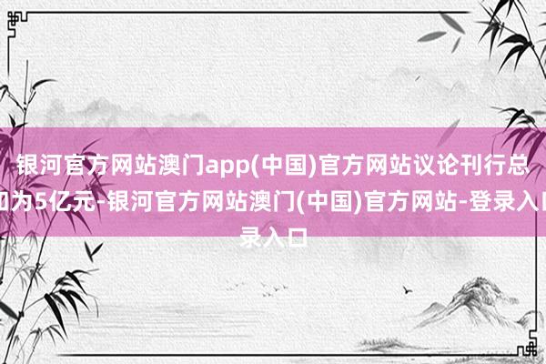 银河官方网站澳门app(中国)官方网站议论刊行总和为5亿元-银河官方网站澳门(中国)官方网站-登录入口