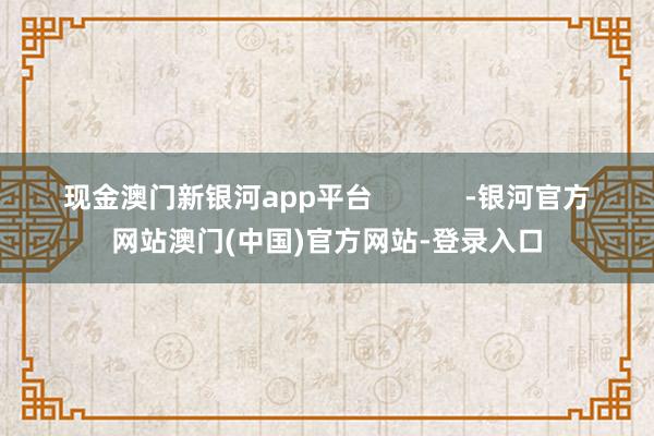 现金澳门新银河app平台            -银河官方网站澳门(中国)官方网站-登录入口