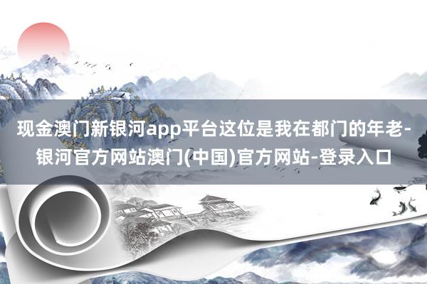 现金澳门新银河app平台这位是我在都门的年老-银河官方网站澳门(中国)官方网站-登录入口