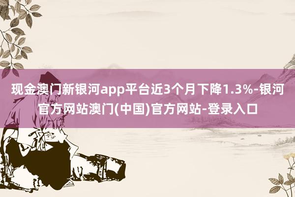 现金澳门新银河app平台近3个月下降1.3%-银河官方网站澳门(中国)官方网站-登录入口