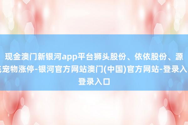 现金澳门新银河app平台狮头股份、依依股份、源飞宠物涨停-银河官方网站澳门(中国)官方网站-登录入口