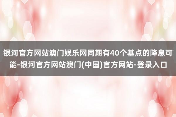 银河官方网站澳门娱乐网同期有40个基点的降息可能-银河官方网站澳门(中国)官方网站-登录入口