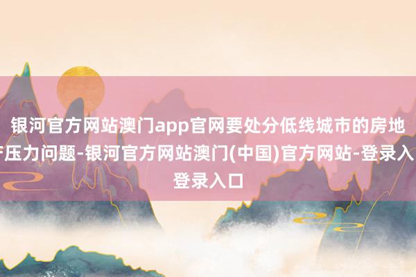 银河官方网站澳门app官网要处分低线城市的房地产压力问题-银河官方网站澳门(中国)官方网站-登录入口