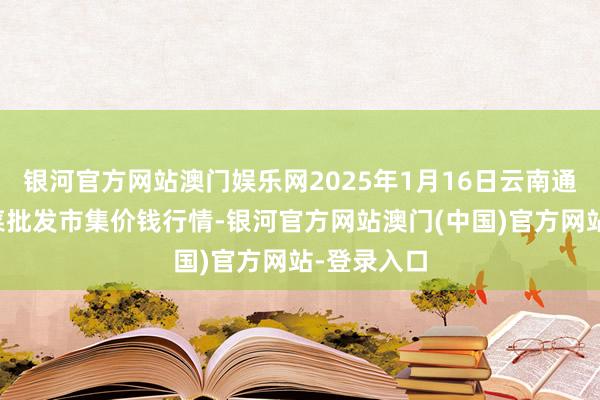 银河官方网站澳门娱乐网2025年1月16日云南通海金山蔬菜批发市集价钱行情-银河官方网站澳门(中国)官方网站-登录入口
