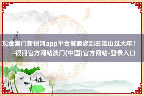 现金澳门新银河app平台诚邀您到石景山过大年！    -银河官方网站澳门(中国)官方网站-登录入口