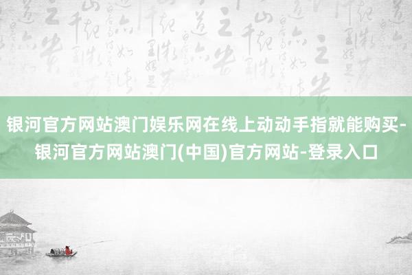 银河官方网站澳门娱乐网在线上动动手指就能购买-银河官方网站澳门(中国)官方网站-登录入口