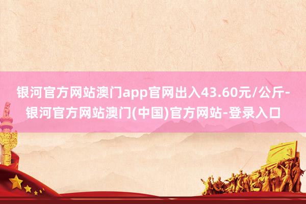 银河官方网站澳门app官网出入43.60元/公斤-银河官方网站澳门(中国)官方网站-登录入口