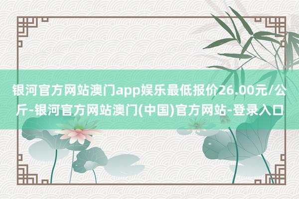 银河官方网站澳门app娱乐最低报价26.00元/公斤-银河官方网站澳门(中国)官方网站-登录入口