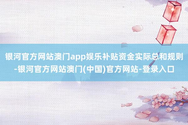 银河官方网站澳门app娱乐补贴资金实际总和规则-银河官方网站澳门(中国)官方网站-登录入口