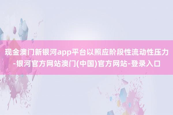 现金澳门新银河app平台以照应阶段性流动性压力-银河官方网站澳门(中国)官方网站-登录入口