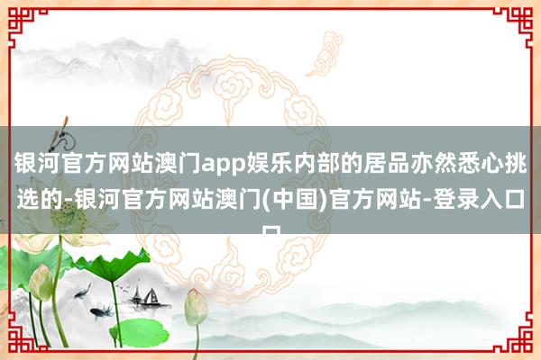 银河官方网站澳门app娱乐内部的居品亦然悉心挑选的-银河官方网站澳门(中国)官方网站-登录入口