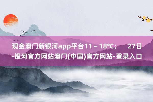 现金澳门新银河app平台11～18℃；    27日-银河官方网站澳门(中国)官方网站-登录入口