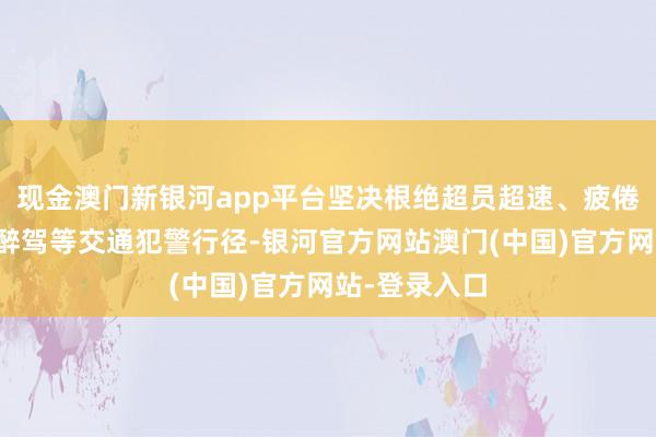 现金澳门新银河app平台坚决根绝超员超速、疲倦驾驶、酒驾醉驾等交通犯警行径-银河官方网站澳门(中国)官方网站-登录入口