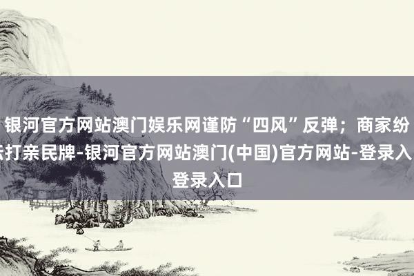 银河官方网站澳门娱乐网谨防“四风”反弹；商家纷纭打亲民牌-银河官方网站澳门(中国)官方网站-登录入口