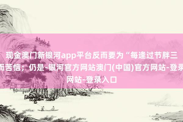 现金澳门新银河app平台反而要为“每逢过节胖三斤”而苦恼；仍是-银河官方网站澳门(中国)官方网站-登录入口