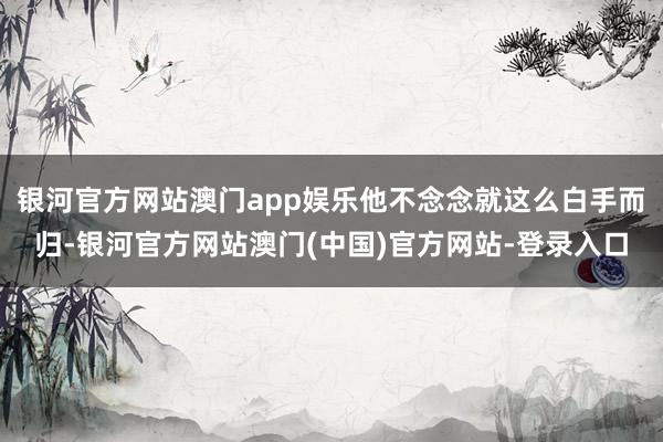银河官方网站澳门app娱乐他不念念就这么白手而归-银河官方网站澳门(中国)官方网站-登录入口