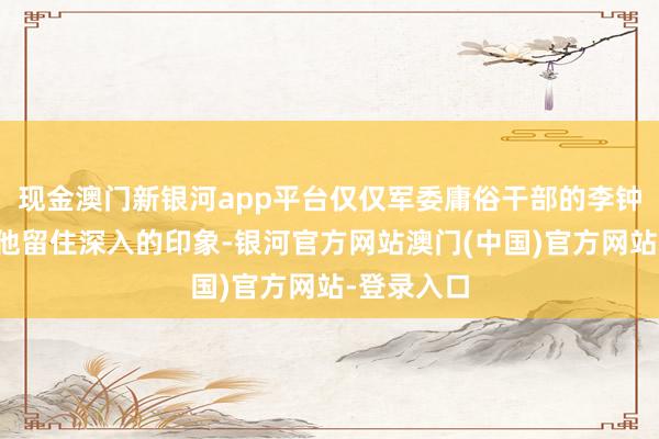 现金澳门新银河app平台仅仅军委庸俗干部的李钟奇并未给他留住深入的印象-银河官方网站澳门(中国)官方网站-登录入口
