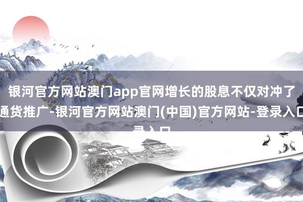 银河官方网站澳门app官网增长的股息不仅对冲了通货推广-银河官方网站澳门(中国)官方网站-登录入口