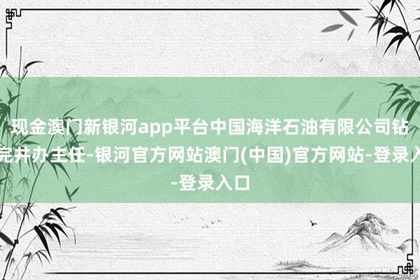 现金澳门新银河app平台中国海洋石油有限公司钻井完井办主任-银河官方网站澳门(中国)官方网站-登录入口