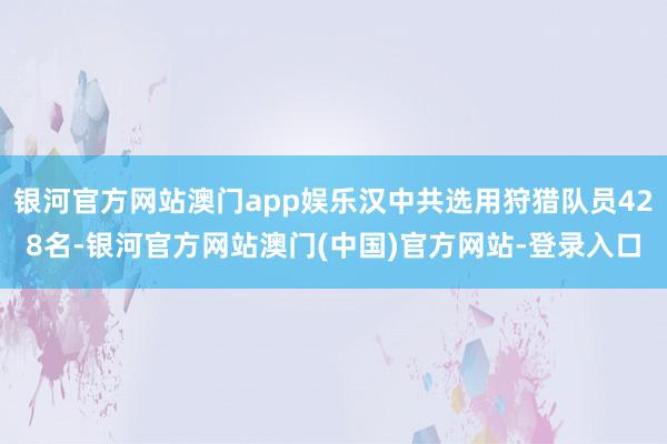 银河官方网站澳门app娱乐汉中共选用狩猎队员428名-银河官方网站澳门(中国)官方网站-登录入口