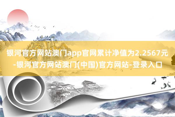 银河官方网站澳门app官网累计净值为2.2567元-银河官方网站澳门(中国)官方网站-登录入口