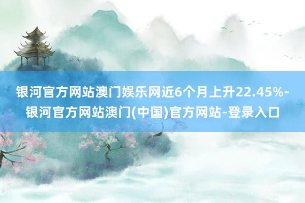 银河官方网站澳门娱乐网近6个月上升22.45%-银河官方网站澳门(中国)官方网站-登录入口