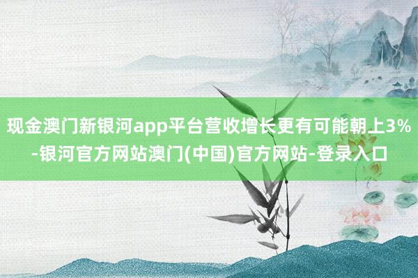 现金澳门新银河app平台营收增长更有可能朝上3%-银河官方网站澳门(中国)官方网站-登录入口