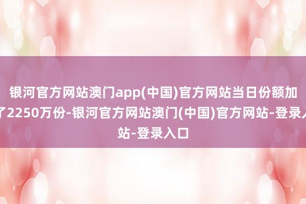 银河官方网站澳门app(中国)官方网站当日份额加多了2250万份-银河官方网站澳门(中国)官方网站-登录入口