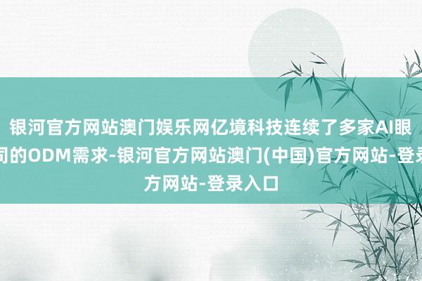 银河官方网站澳门娱乐网亿境科技连续了多家AI眼镜公司的ODM需求-银河官方网站澳门(中国)官方网站-登录入口