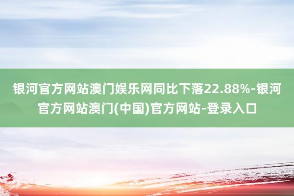 银河官方网站澳门娱乐网同比下落22.88%-银河官方网站澳门(中国)官方网站-登录入口