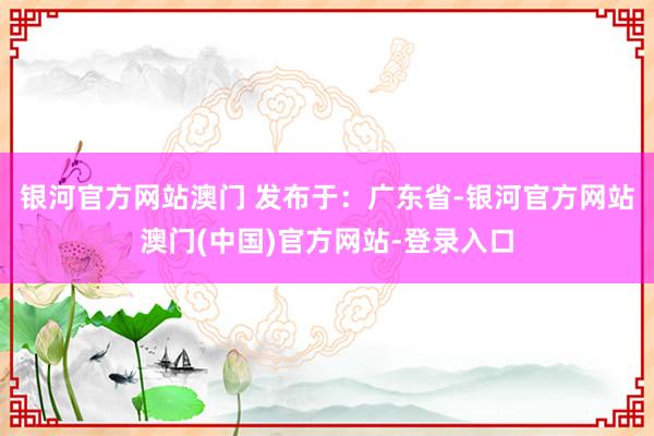 银河官方网站澳门 发布于：广东省-银河官方网站澳门(中国)官方网站-登录入口