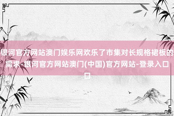 银河官方网站澳门娱乐网欢乐了市集对长规格裙板的需求-银河官方网站澳门(中国)官方网站-登录入口