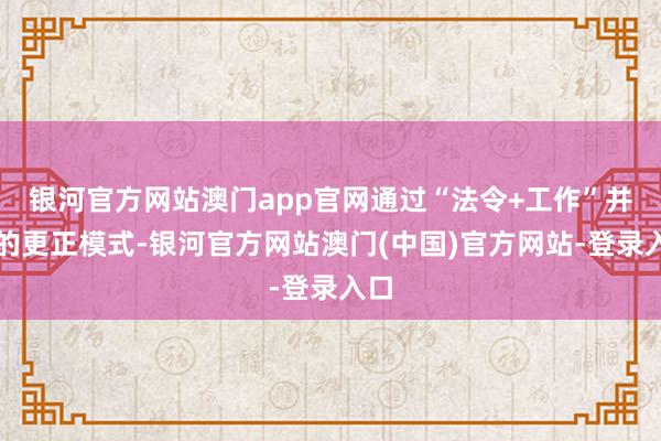 银河官方网站澳门app官网通过“法令+工作”并行的更正模式-银河官方网站澳门(中国)官方网站-登录入口