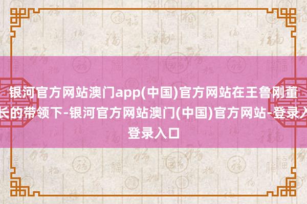 银河官方网站澳门app(中国)官方网站在王鲁刚董事长的带领下-银河官方网站澳门(中国)官方网站-登录入口