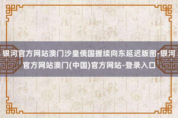 银河官方网站澳门沙皇俄国握续向东延迟版图-银河官方网站澳门(中国)官方网站-登录入口