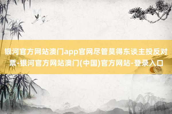 银河官方网站澳门app官网尽管莫得东谈主投反对票-银河官方网站澳门(中国)官方网站-登录入口