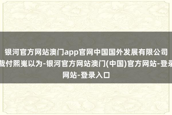 银河官方网站澳门app官网中国国外发展有限公司副总裁付熙嵬以为-银河官方网站澳门(中国)官方网站-登录入口