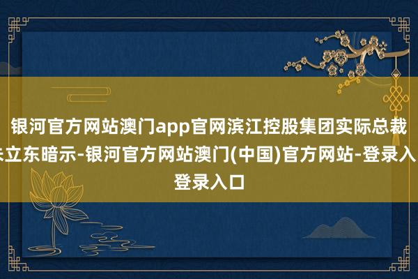 银河官方网站澳门app官网滨江控股集团实际总裁朱立东暗示-银河官方网站澳门(中国)官方网站-登录入口