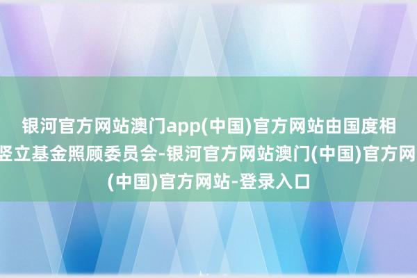 银河官方网站澳门app(中国)官方网站由国度相干部委邻接竖立基金照顾委员会-银河官方网站澳门(中国)官方网站-登录入口