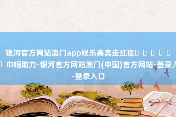 银河官方网站澳门app娱乐嘉宾走红毯							巾帼助力-银河官方网站澳门(中国)官方网站-登录入口