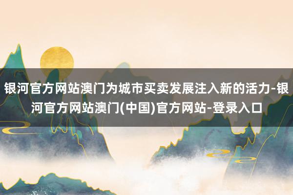 银河官方网站澳门为城市买卖发展注入新的活力-银河官方网站澳门(中国)官方网站-登录入口