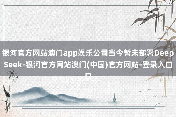 银河官方网站澳门app娱乐公司当今暂未部署DeepSeek-银河官方网站澳门(中国)官方网站-登录入口