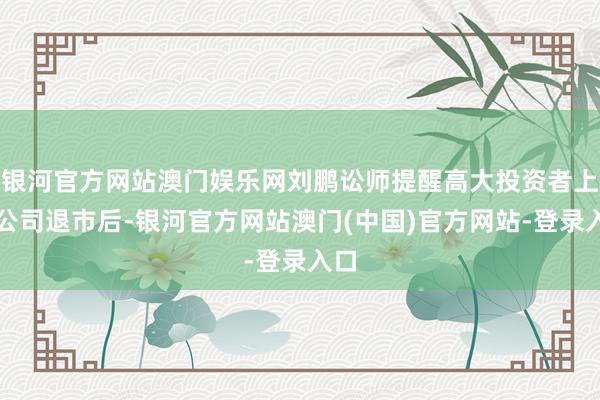 银河官方网站澳门娱乐网刘鹏讼师提醒高大投资者上市公司退市后-银河官方网站澳门(中国)官方网站-登录入口